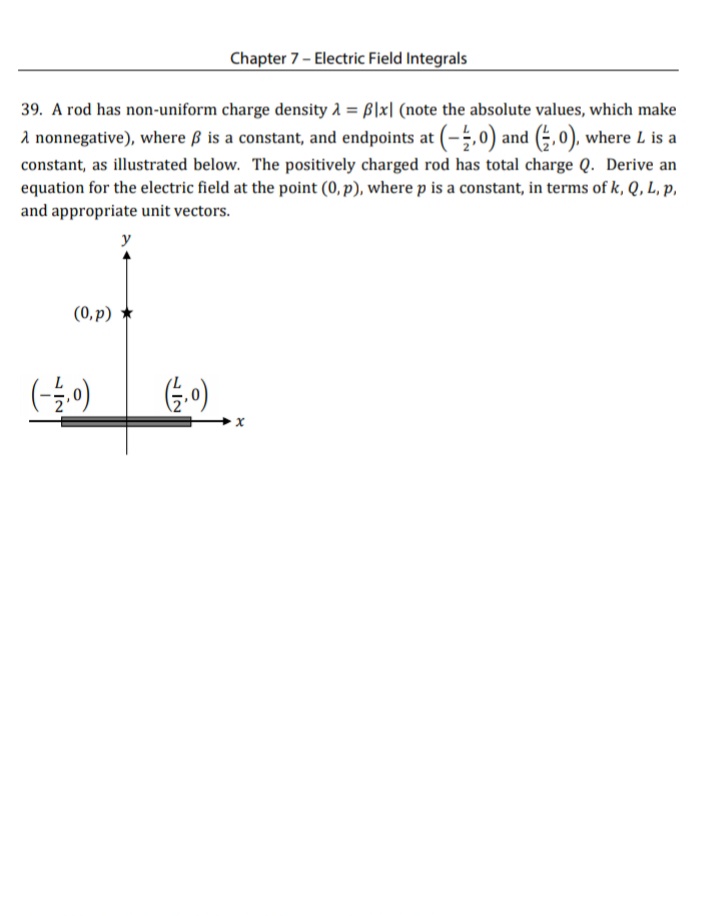 Chapter 7- Electric Field Integrals
39. A rod has non-uniform charge density A = B|x| (note the absolute values, which make
a nonnegative), where ß is a constant, and endpoints at (-,0) and (÷,0), where L is a
constant, as illustrated below. The positively charged rod has total charge Q. Derive an
equation for the electric field at the point (0, p), where p is a constant, in terms of k, Q, L, p,
and appropriate unit vectors.
y
(0, p) *
G.0)
