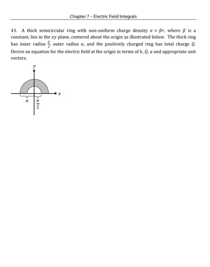 Chapter 7 - Electric Field Integrals
43. A thick semicircular ring with non-uniform charge density o = ßr, where ß is a
constant, lies in the xy plane, centered about the origin as illustrated below. The thick ring
has inner radius , outer radius a, and the positively charged ring has total charge Q.
Derive an equation for the electric field at the origin in terms of k, Q, a and appropriate unit
vectors.
