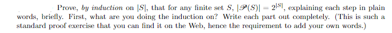 Prove, by induction on S, that for any finite set S, P(S)] = 21s, explaining each step in plain
words, briefly. First, what are you doing the induction on? Write each part out completely. (This is such a
standard proof exercise that you can find it on the Web, hence the requirement to add your own words.)