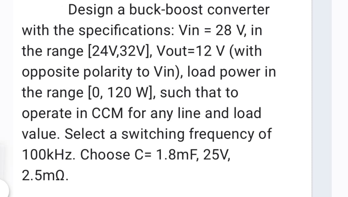 Design a buck-boost converter
with the specifications: Vin = 28 V, in
%3D
the range [24V,32V], Vout=12 V (with
opposite polarity to Vin), load power in
the range [0, 120 W], such that to
operate in CCM for any line and load
value. Select a switching frequency of
100kHz. Choose C= 1.8mF, 25V,
2.5mQ.
