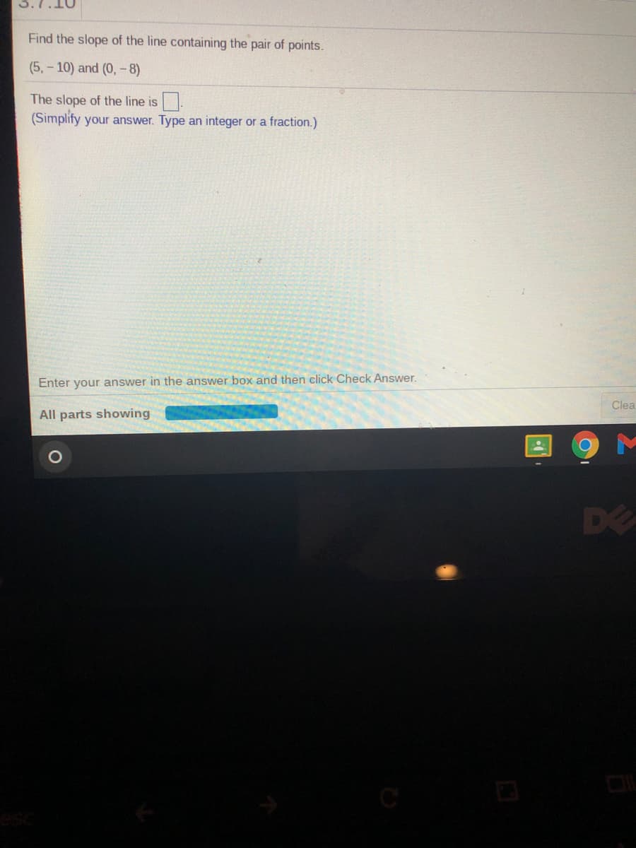 Find the slope of the line containing the pair of points.
(5, - 10) and (0,- 8)
The slope of the line is
(Simplify your answer. Type an integer or a fraction.)
Enter your answer in the answer box and then click Check Answer.
Clea
All parts showing
DE
