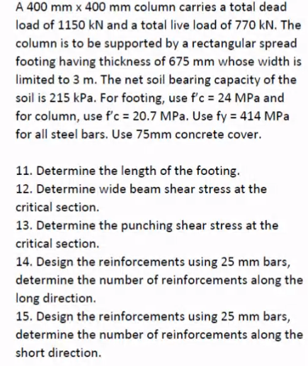 A 400 mm x 400 mm column carries a total dead
load of 1150 kN and a total live load of 770 kN. The
column is to be supported by a rectangular spread
footing having thickness of 675 mm whose width is
limited to 3 m. The net soil bearing capacity of the
soil is 215 kPa. For footing, use f'c = 24 MPa and
for column, use f'c = 20.7 MPa. Use fy = 414 MPa
for all steel bars. Use 75mm concrete cover.
11. Determine the length of the footing.
12. Determine wide beam shear stress at the
critical section.
13. Determine the punching shear stress at the
critical section.
14. Design the reinforcements using 25 mm bars,
determine the number of reinforcements along the
long direction.
15. Design the reinforcements using 25 mm bars,
determine the number of reinforcements along the
short direction.
