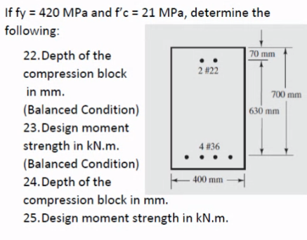 If fy = 420 MPa and f'c = 21 MPa, determine the
following:
22.Depth of the
70 mm
2 #22
compression block
in mm.
700 mm
(Balanced Condition)
630 mm
23. Design moment
strength in kN.m.
(Balanced Condition)
4 #36
24. Depth of the
E 400 mm -
compression block in mm.
25. Design moment strength in kN.m.
