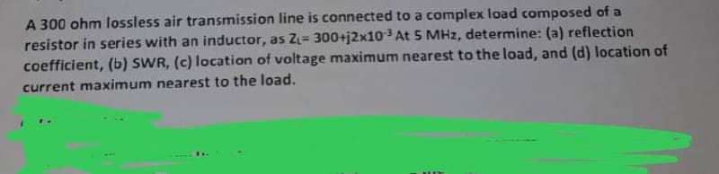 A 300 ohm lossless air transmission line is connected to a complex load composed of a
resistor in series with an inductor, as Z₁= 300+j2x10-³ At 5 MHz, determine: (a) reflection
coefficient, (b) SWR, (c) location of voltage maximum nearest to the load, and (d) location of
current maximum nearest to the load.