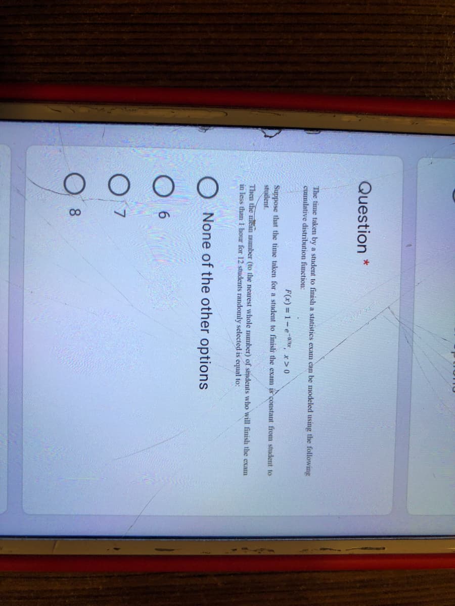Question *
The time taken by a student to finish a statistics exam can be modeled using the following
cuimulative distribution function:
F(x) = 1-e-0*, x> 0
Suppose that the time taken for a student to finislh the exam ik constant from student to
student.
Then the mean number (to the nearest whole number) of siadents who will finish the exam
in less than I bour for 12 students randomly selected is equal to:
O None of the other options
O 6
O 7
O 8

