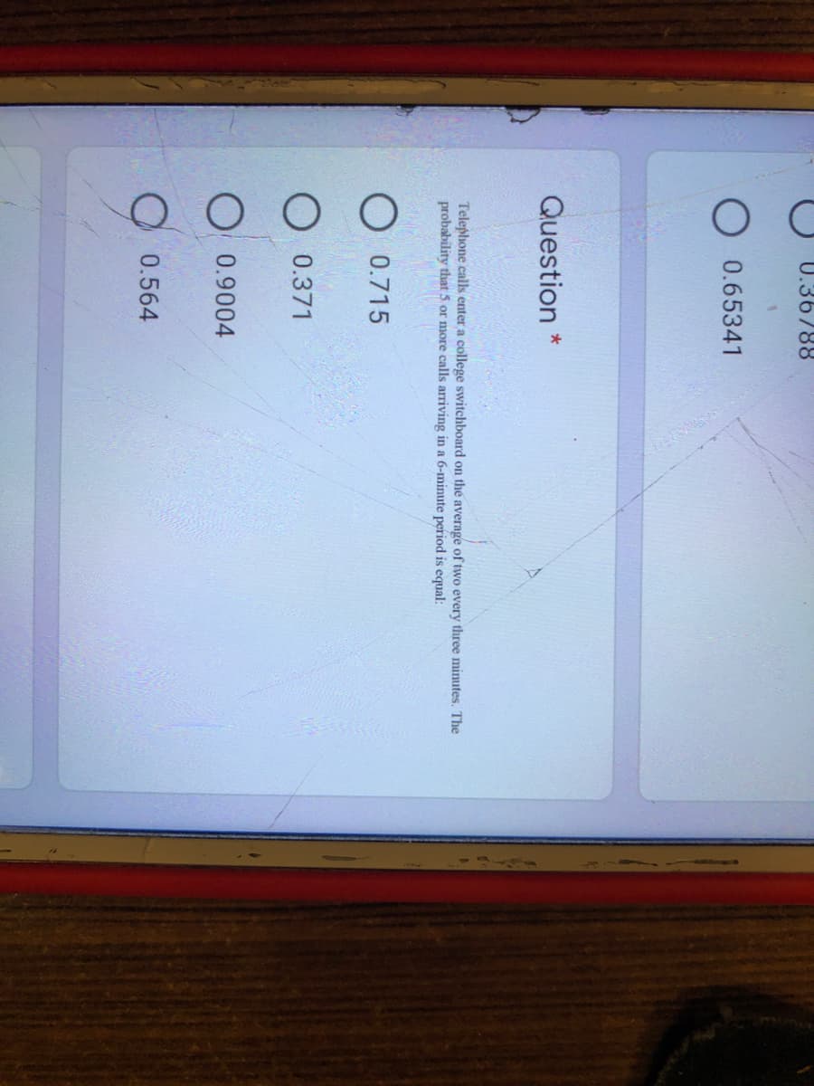 U.36788
0.65341
Question *
Telephone calls enter a college switchboard on the average of two every three minutes. The
probability that 5 or more calls arriving in a 6-minute period is equal:
O 0.715
0.371
O 0.9004
O 0.564
