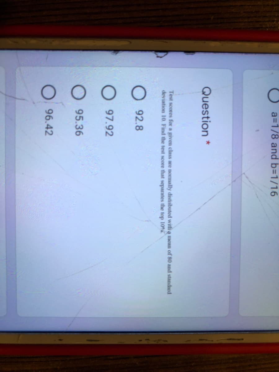 a=1/8 and b3D1/16
Question *
Test scores for a given class are normally distributed with a mean of 80 and standard
deviation 10. Find the test score that separates the top 10%
92.8
97.92
95.36
96.42
