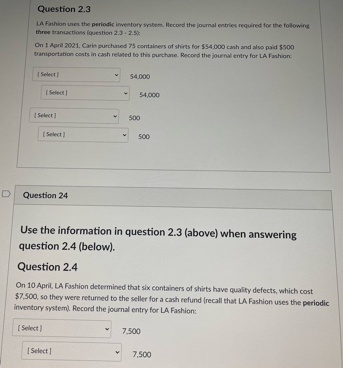 Question 2.3
LA Fashion uses the periodic inventory system. Record the journal entries required for the following
three transactions (question 2.3 - 2.5):
On 1 April 2021, Carin purchased 75 containers of shirts for $54,000 cash and also paid $500
transportation costs in cash related to this purchase. Record the journal entry for LA Fashion:
[ Select ]
54,000
[ Select ]
54,000
[ Select ]
500
[ Select ]
500
Question 24
Use the information in question 2.3 (above) when answering
question 2.4 (below).
Question 2.4
On 10 April, LA Fashion determined that six containers of shirts have quality defects, which cost
$7,500, so they were returned to the seller for a cash refund (recall that LA Fashion uses the periodic
inventory system). Record the journal entry for LA Fashion:
[ Select ]
7,500
[ Select ]
7,500
