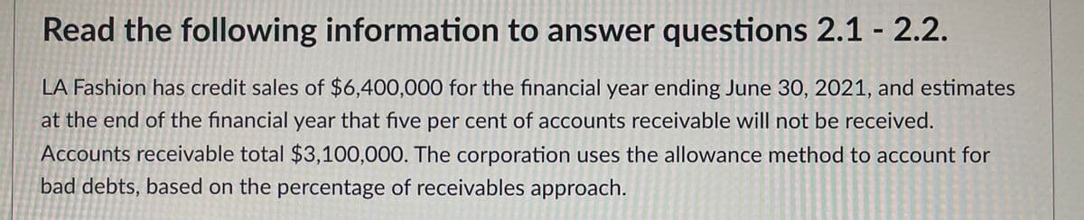 Read the following information to answer questions 2.1 - 2.2.
LA Fashion has credit sales of $6,400,000 for the financial year ending June 30, 2021, and estimates
at the end of the financial year that five per cent of accounts receivable will not be received.
Accounts receivable total $3,100,000. The corporation uses the allowance method to account for
bad debts, based on the percentage of receivables approach.
