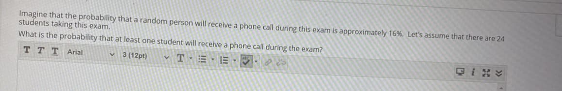 Imagine that the probability that a random person will receive a phone call during this exam is approximately 16%. Let's assume that there are 24
students taking this exam.
What is the probability that at least one student will receive a phone call during the exam?
ттт Arial
3 (12pt)
v T - = - E-
只iv
