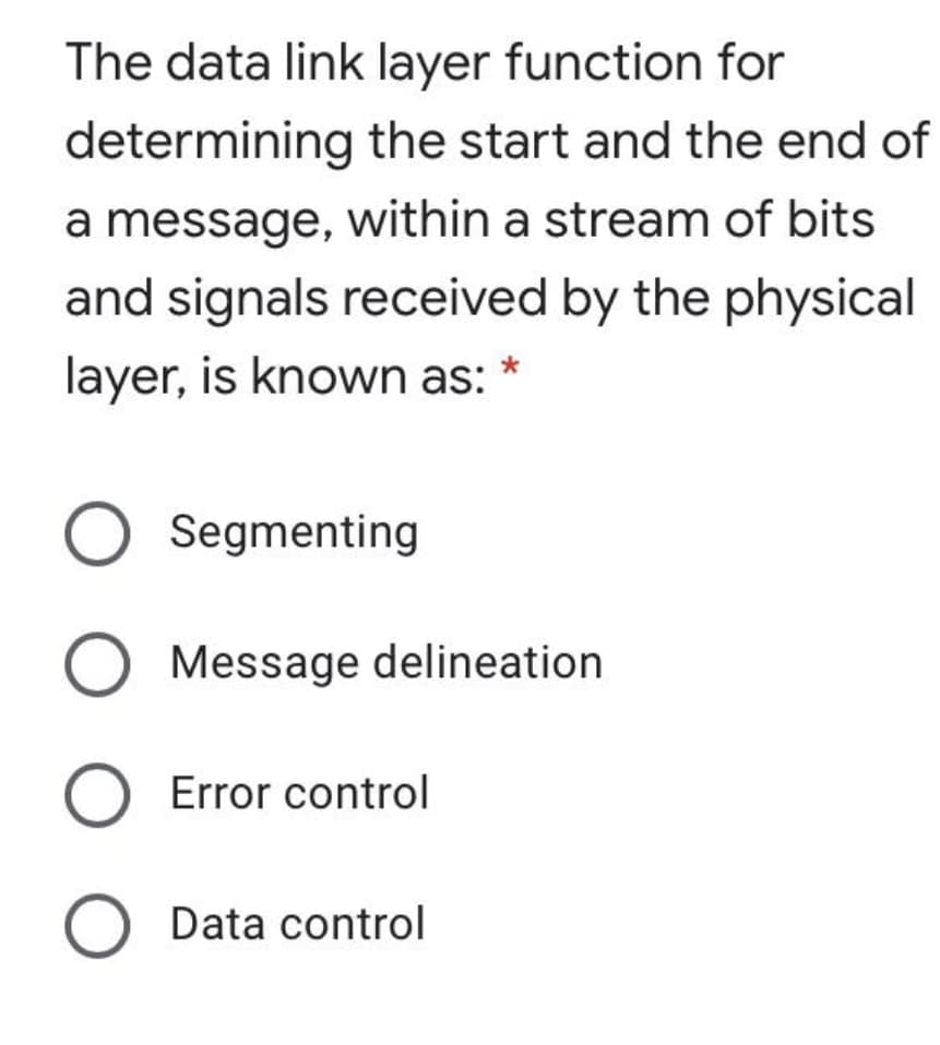 The data link layer function for
determining the start and the end of
a message, within a stream of bits
and signals received by the physical
layer, is known as:
O Segmenting
Message delineation
Error control
O Data control
O O O O
