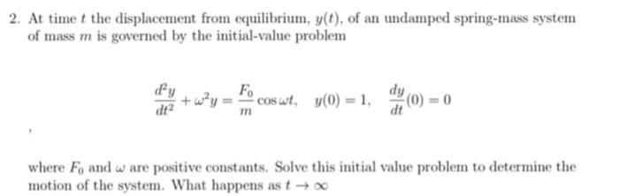 2. At time t the displacement from equilibrium, y(t), of an undamped spring-mass system
of mass m is governed by the initial-value problem
d'y
dt²
Fo
+w²y = coswt, y(0) = 1,
m
dy
(0)=0
where Fo and are positive constants. Solve this initial value problem to determine the
motion of the system. What happens as t→∞