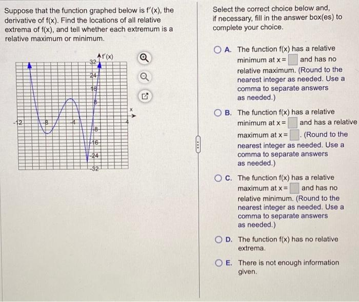 Suppose that the function graphed below is f'(x), the
derivative of f(x). Find the locations of all relative
extrema of f(x), and tell whether each extremum is a
relative maximum or minimum.
Af'(x)
32
48
16-
24
√
C
Select the correct choice below and,
if necessary, fill in the answer box(es) to
complete your choice.
OA. The function f(x) has a relative
minimum at x = and has no
relative maximum. (Round to the
nearest integer as needed. Use a
comma to separate answers
as needed.)
OB. The function f(x) has a relative
minimum at x =
maximum at x =
(Round to the
nearest integer as needed. Use a
comma to separate answers
as needed.)
and has a relative
OC. The function f(x) has a relative
maximum at x = and has no
relative minimum. (Round to the
nearest integer as needed. Use a
comma to separate answers
as needed.)
D D. The function f(x) has no relative
extrema.
OE. There is not enough information
given.