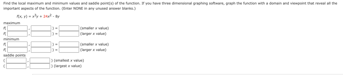 Find the local maximum and minimum values and saddle point(s) of the function. If you have three dimensional graphing software, graph the function with a domain and viewpoint that reveal all the
important aspects of the function. (Enter NONE in any unused answer blanks.)
f(x, y) = x³y + 24x² - 8y
maximum
f(
f(
minimum
f(
f(
saddle points
(
I
||
||
(smaller x value)
(larger x value)
(smaller x value)
(larger x value)
) (smallest x value)
) (largest x value)