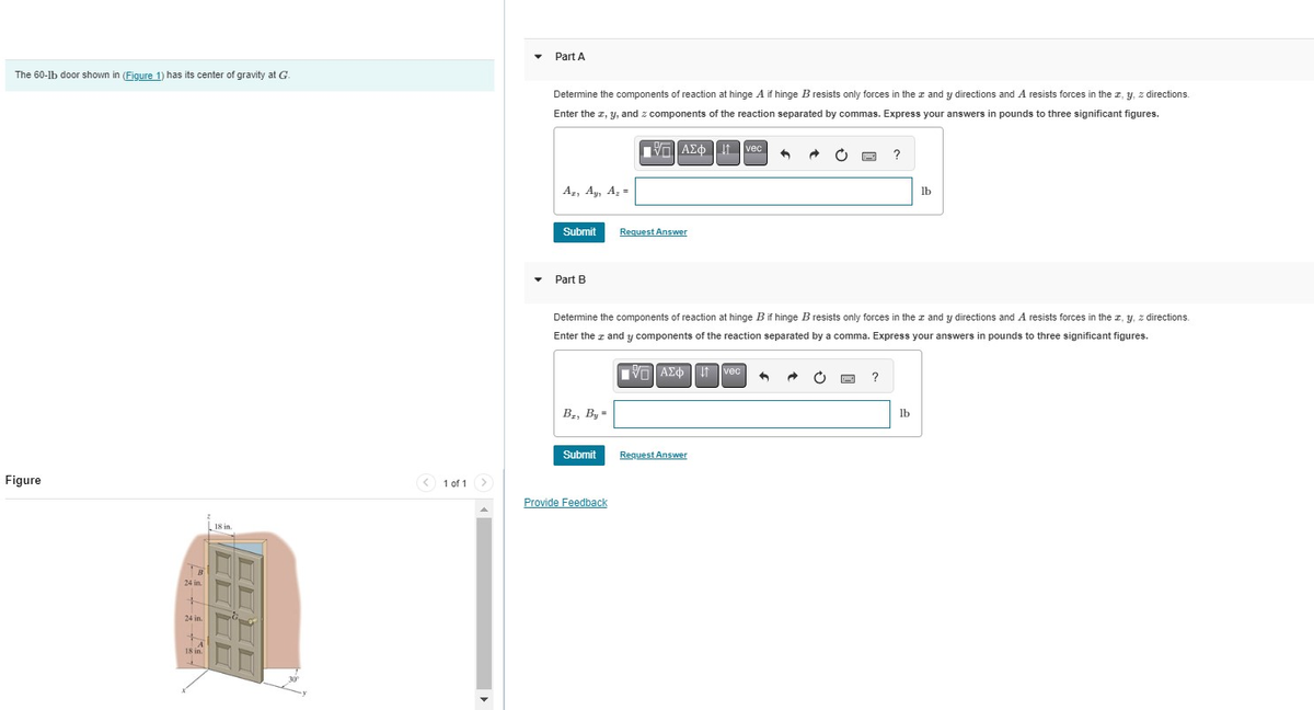 The 60-lb door shown in (Figure 1) has its center of gravity at G.
Figure
B
24 in.
+
24 in.
+
A
18 in.
18 in.
DE
1 of 1 >
Part A
Determine the components of reaction at hinge A if hinge B resists only forces in the z and y directions and A resists forces in the x, y, z directions.
Enter the z, y, and z components of the reaction separated by commas. Express your answers in pounds to three significant figures.
—| ΑΣΦ | 11 | vec
Az, Ay, A₂=
Submit
Part B
B₁, By =
Submit
Request Answer
Determine the components of reaction at hinge B if hinge B resists only forces in the z and y directions and A resists forces in the z, y, z directions.
Enter the z and y components of the reaction separated by a comma. Express your answers in pounds to three significant figures.
AE Ivec 4
Provide Feedback
Request Answer
?
MIC ?
lb
lb