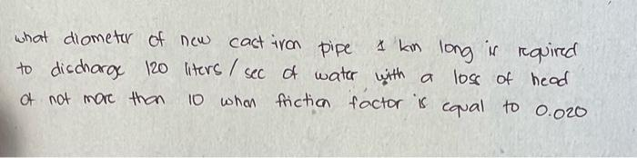 what diometer of new cast iron pipe
to discharge 120 liters / sec of water with a
of not more than
I kim long is required
with a loss of head
10 when friction factor is equal to 0.020