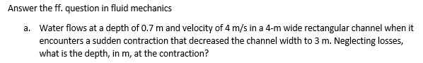 Answer the ff. question in fluid mechanics
a. Water flows at a depth of 0.7 m and velocity of 4 m/s in a 4-m wide rectangular channel when it
encounters a sudden contraction that decreased the channel width to 3 m. Neglecting losses,
what is the depth, in m, at the contraction?