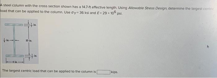 A steel column with the cross section shown has a 14.7-ft effective length. Using Allowable Stress Design, determine the largest centric
oad that can be applied to the column. Use ay-36 ksi and E= 29 x 106 psi.
10 in
The largest centric load that can be applied to the column is
kips.