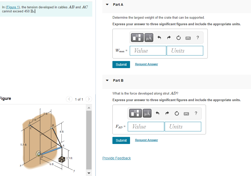 In (Figure 1), the tension developed in cables AB and AC
cannot exceed 450 lb.
Figure
5.5 ft
B
6 ft
4 ft
| 2.5 ft
1 of 1
▼
Part A
Determine the largest weight of the crate that can be supported.
Express your answer to three significant figures and include the appropriate units.
W max =
Submit
Part B
FAD =
Submit
D
Provide Feedback
μÀ
Value
Request Answer
What is the force developed along strut AD?
Express your answer to three significant figures and include the appropriate units.
μA
Value
Units
Request Answer
?
Units
?