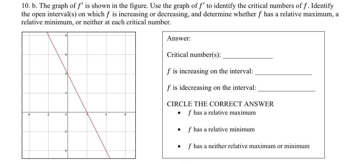 10. b. The graph of f' is shown in the figure. Use the graph of f' to identify the critical numbers of f. Identify
the open interval(s) on which f is increasing or decreasing, and determine whether f has a relative maximum, a
relative minimum, or neither at each critical number.
Answer:
Critical number(s):
f is increasing on the interval:
f is idecreasing on the interval:
CIRCLE THE CORRECT ANSWER
• f has a relative maximum.
• f has a relative minimum
f has a neither relative maximum or minimum