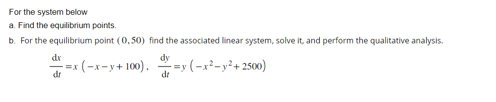 For
the system below
a. Find the equilibrium points.
b. For the equilibrium point (0,50) find the associated linear system, solve it, and perform the qualitative analysis.
dx
dt
dy
=X
x (-x-y + 100), =y (−x² - y²+2500)
dt