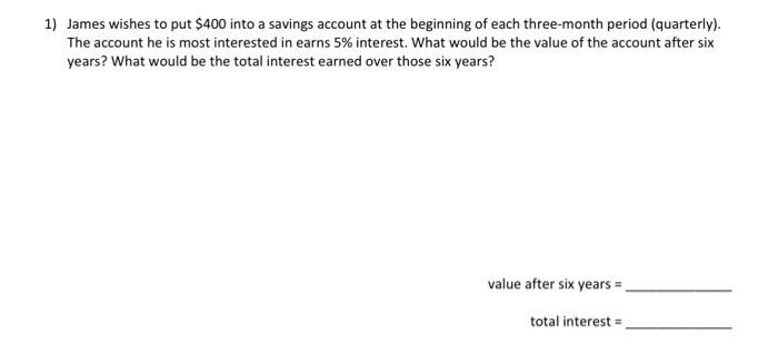 1) James wishes to put $400 into a savings account at the beginning of each three-month period (quarterly).
The account he is most interested in earns 5% interest. What would be the value of the account after six
years? What would be the total interest earned over those six years?
value after six years =
total interest=