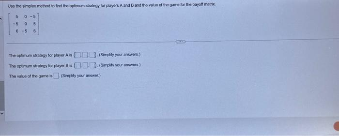 Use the simplex method to find the optimum strategy for players A and B and the value of the game for the payoff matrix.
5 0-5
-5
0 5
6-5 6
The optimum strategy for player A is (). (Simplify your answers.)
The optimumn strategy for player B is
. (Simplify your answers.)
The value of the game is. (Simplify your answer.)