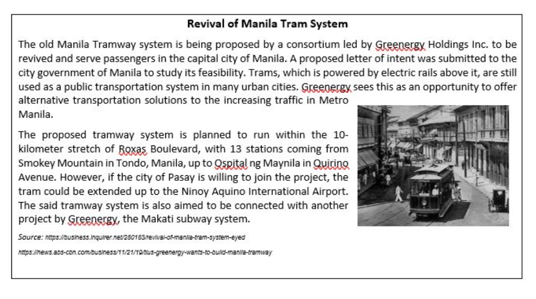 Revival of Manila Tram System
The old Manila Tramway system is being proposed by a consortium led by Greenergy Holdings Inc. to be
revived and serve passengers in the capital city of Manila. A proposed letter of intent was submitted to the
city government of Manila to study its feasibility. Trams, which is powered by electric rails above it, are still
used as a public transportation system in many urban cities. Greenergy sees this as an opportunity to offer
alternative transportation solutions to the increasing traffic in Metro
Manila.
The proposed tramway system is planned to run within the 10-
kilometer stretch of Roxas Boulevard, with 13 stations coming from
Smokey Mountain in Tondo, Manila, up to Qspital ng Maynila in Quiring
Avenue. However, if the city of Pasay is willing to join the project, the
tram could be extended up to the Ninoy Aquino International Airport.
The said tramway system is also aimed to be connected with another
project by Greenergy, the Makati subway system.
Source: nttps:/Dusiness.Inquirer.net/250183/revival-of-manlia-tram-system-eyed
https.inews.abs-con.com/business/11/21/10/Tus-greenergy-wants-to-buld-manla-tramway
