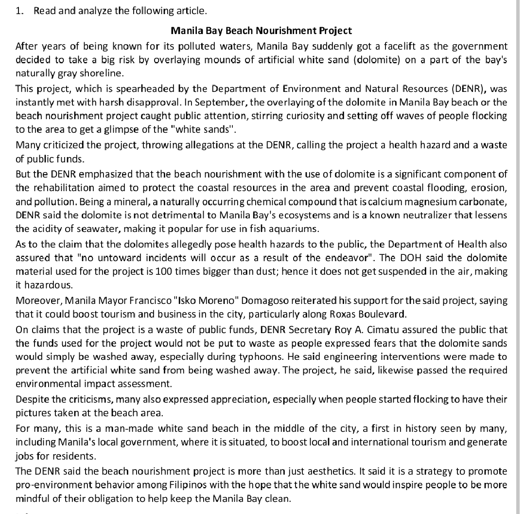 1. Read and analyze the following article.
Manila Bay Beach Nourishment Project
After years of being known for its polluted waters, Manila Bay suddenly got a facelift as the government
decided to take a big risk by overlaying mounds of artificial white sand (dolomite) on a part of the bay's
naturally gray shoreline.
This project, which is spearheaded by the Department of Environment and Natural Resources (DENR), was
instantly met with harsh disapproval. In September, the overlaying of the dolomite in Manila Bay beach or the
beach nourishment project caught public attention, stirring curiosity and setting off waves of people flocking
to the area to get a glimpse of the "white sands".
Many criticized the project, throwing allegations at the DENR, calling the project a health hazard and a waste
of public funds.
But the DENR emphasized that the beach nourishment with the use of dolomite is a significant com ponent of
the rehabilitation aimed to protect the coastal resources in the area and prevent coastal flooding, erosion,
and pollution. Being a mineral, a naturally occurring chemical compound that is calcium magnesium carbonate,
DENR said the dolomite is not detrimental to Manila Bay's ecosystems and is a known neutralizer that lessens
the acidity of seawater, making it popular for use in fish aquariums.
As to the claim that the dolomites allegedly pose health hazards to the public, the Department of Health also
assured that "no untoward incidents will occur as a result of the endeavor". The DOH said the dolomite
material used for the project is 100 times bigger than dust; hence it does not get suspended in the air, making
it hazardous.
Moreover, Manila Mayor Francisco "Isko Moreno" Domagoso reiterated his support for the said project, saying
that it could boost tourism and business in the city, particularly along Roxas Boulevard.
On claims that the project is a waste of public funds, DENR Secretary Roy A. Cimatu assured the public that
the funds used for the project would not be put to waste as people expressed fears that the dolomite sands
would simply be washed away, especially during typhoons. He said engineering interventions were made to
prevent the artificial white sand from being washed away. The project, he said, likewise passed the required
environmental impact assessment.
Despite the criticisms, many also expressed appreciation, especially when people started flocking to have their
pictures taken at the beach area.
For many, this is a man-made white sand beach in the middle of the city, a first in history seen by many,
including Manila's local government, where it is situated, to b0ost local and international tourism and generate
jobs for residents.
The DENR said the beach nourishment project is more than just aesthetics. It said it is a strategy to promote
pro-environment behavior among Filipinos with the hope that the white sand would inspire people to be more
mindful of their obligation to help keep the Manila Bay clean.
