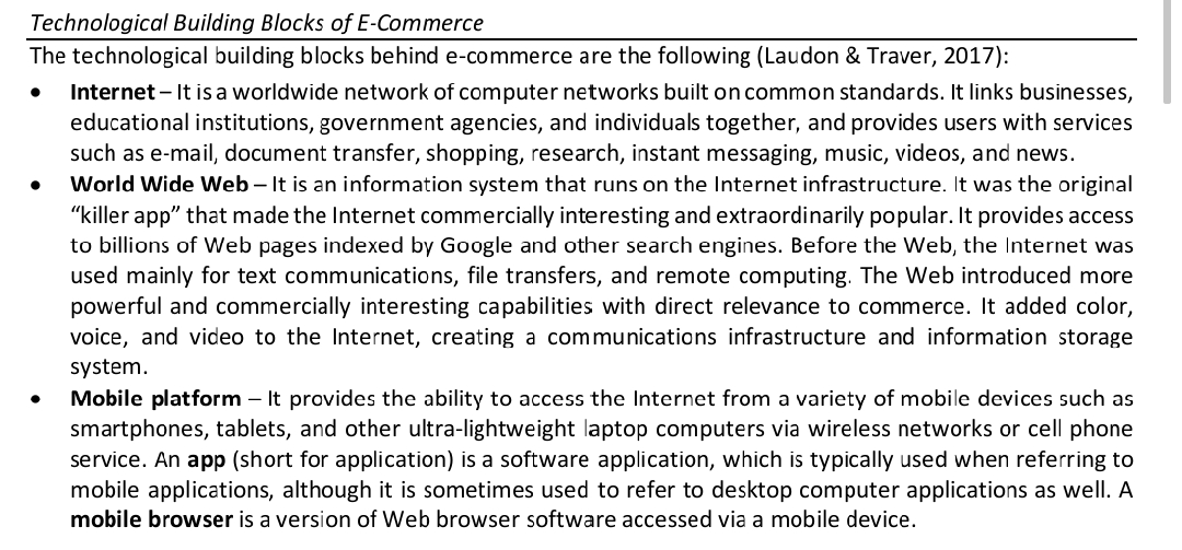 Technological Building Blocks of E-Commerce
The technological building blocks behind e-commerce are the following (Laudon & Traver, 2017):
Internet – It is a worldwide network of computer networks built on common standards. It links businesses,
educational institutions, government agencies, and individuals together, and provides users with services
such as e-mail, document transfer, shopping, research, instant messaging, music, videos, and news.
World Wide Web – It is an information system that runs on the Internet infrastructure. It was the original
"killer app" that made the Internet commercially interesting and extraordinarily popular. It provides access
to billions of Web pages indexed by Google and other search engines. Before the Web, the Internet was
used mainly for text communications, file transfers, and remote computing. The Web introduced more
powerful and commercially interesting capabilities with direct relevance to commerce. It added color,
voice, and video to the Internet, creating a communications infrastructure and information storage
system.
Mobile platform – It provides the ability to access the Internet from a variety of mobile devices such as
smartphones, tablets, and other ultra-lightweight laptop computers via wireless networks or cell phone
service. An app (short for application) is a software application, which is typically used when referring to
mobile applications, although it is sometimes used to refer to desktop computer applications as well. A
mobile browser is a version of Web browser software accessed via a mobile device.
