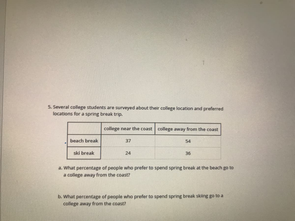 5. Several college students are surveyed about their college location and preferred
locations for a spring break trip.
college near the coast college away from the coast
beach break
37
54
ski break
24
36
a. What percentage of people who prefer to spend spring break at the beach go to
a college away from the coast?
b. What percentage of people who prefer to spend spring break skiling go to a
college away from the coast?
