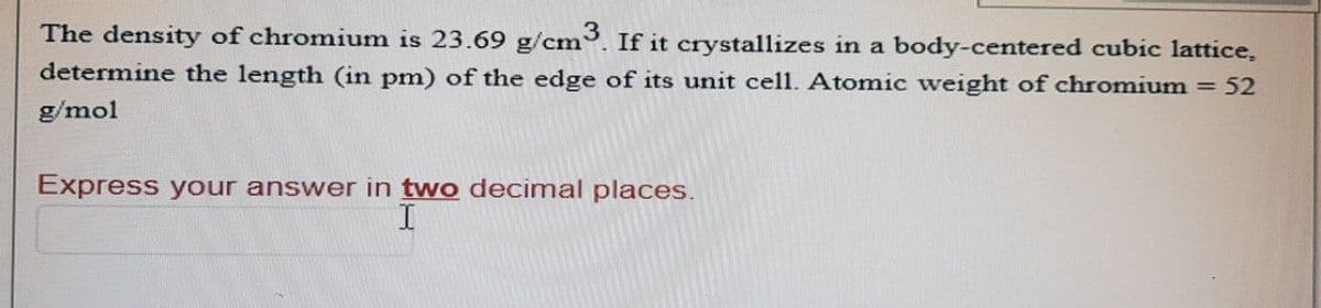 The density of chromium is 23.69 g/cm3. If it crystallizes in a body-centered cubic lattice,
determine the length (in pm) of the edge of its unit cell. Atomic weight of chromium = 52
g/mol
Express your answer in two decimal places.
I