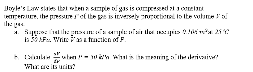 Boyle's Law states that when a sample of gas is compressed at a constant
temperature, the pressure P of the gas is inversely proportional to the volume V of
the gas.
a. Suppose that the pressure of a sample of air that occupies 0.106 m³ at 25 °C
is 50 kPa. Write V as a function of P.
dv
b. Calculate
when P = 50 kPa. What is the meaning of the derivative?
dP
What are its units?