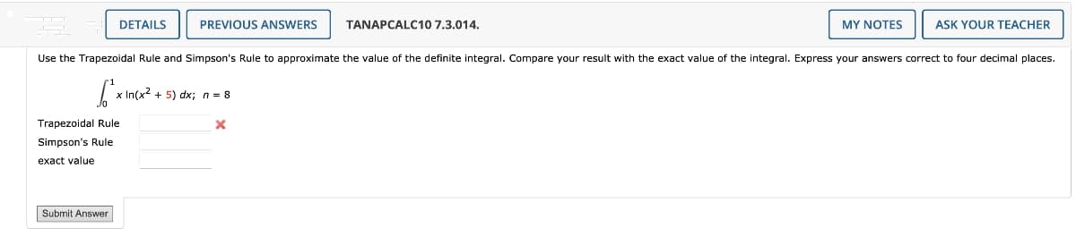 DETAILS
Trapezoidal Rule
Simpson's Rule
exact value
Submit Answer
PREVIOUS ANSWERS
x In(x² + 5) dx; n = 8
Use the Trapezoidal Rule and Simpson's Rule to approximate the value of the definite integral. Compare your result with the exact value of the integral. Express your answers correct to four decimal places.
S₁²x₁
TANAPCALC10 7.3.014.
X
MY NOTES
ASK YOUR TEACHER