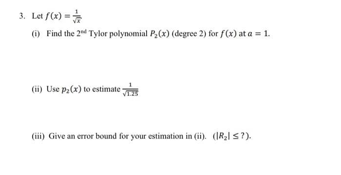 3. Let f(x) =
(i) Find the 2nd Tylor polynomial P₂(x) (degree 2) for f(x) at a = 1.
(ii) Use p₂ (x) to estimate-
1
(iii) Give an error bound for your estimation in (ii). (R₂ ≤?).