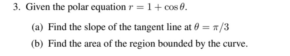 3. Given the polar equation r = 1 + cos 0.
(a) Find the slope of the tangent line at 0:
(b) Find the area of the region bounded by the curve.
= π/3