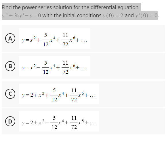 Find the power series solution for the differential equation
y" + 3xy'-y=0 with the initial conditions y (0) = 2 and y'(0) = 0.
(Α
B
y=x²+
y=x²_
D
5
-
12
5
12
·x +
5
11
72
5
11
© x=2+x² + ²x++ = 2x² + ...
с
4
X
12
72
12
-xo+...
11
72
Ⓒy=2+x²–2x++ 11x6+ ...
72
6+...
4