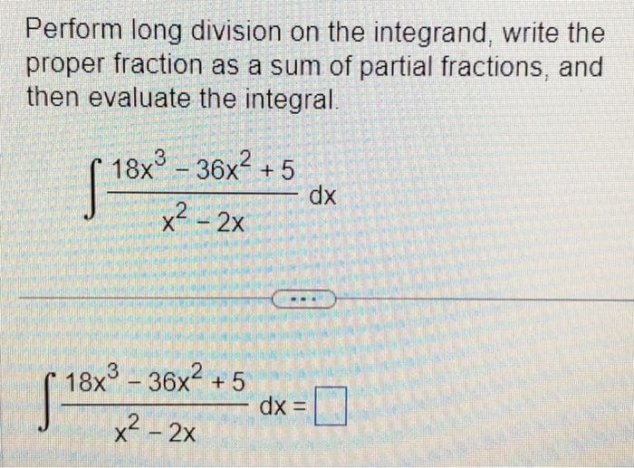 Perform long division on the integrand, write the
proper fraction as a sum of partial fractions, and
then evaluate the integral.
2
[18x³ - 36x² +5
x² - 2x
18x³ - 36x² +5
3
x² - 2x
dx =
dx