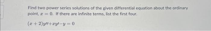 Find two power series solutions of the given differential equation about the ordinary
point, a 0. If there are infinite terms, list the first four.
=
(x + 2)yll+xyl-y=0