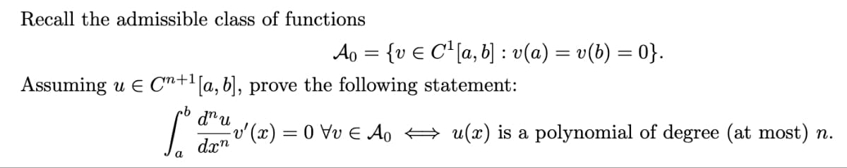 Recall the admissible class of functions
Assuming u € C+¹[a, b], prove the following statement:
cb
[d
a
dn u
Ao = {ve C¹ [a, b] : v(a) = v(b) = 0}.
=v²(x)=0\v € Ao ⇒ u(x) is a polynomial of degree (at most) n.
dxn