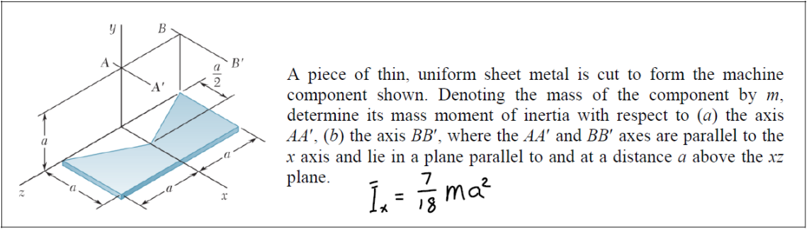 B
A
B'
A piece of thin, uniform sheet metal is cut to form the machine
component shown. Denoting the mass of the component by m,
determine its mass moment of inertia with respect to (a) the axis
AA', (b) the axis BB', where the AA' and BB' axes are parallel to the
x axis and lie in a plane parallel to and at a distance a above the xz
plane.
`A'
7
ma?
%3D
