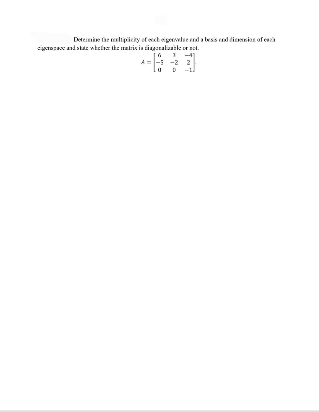 Determine the multiplicity of each eigenvalue and a basis and dimension of each
eigenspace and state whether the matrix is diagonalizable or not.
3
-41
A = |-5
-2
-1]
