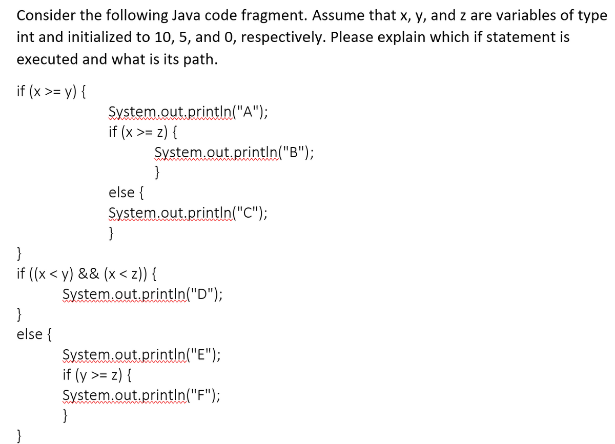 Consider the following Java code fragment. Assume that x, y, and z are variables of type
int and initialized to 10, 5, and 0, respectively. Please explain which if statement is
executed and what is its path.
if (x >= y) {
}
else {
System.out.println("A");
if (x >= z) {
else {
}
System.out.println("B");
}
}
System.out.println("C");
}
if ((x <y) && (x < 2)) {
System.out.println("D");
System.out.println("E");
if (y >= z) {
System.out.println("F");