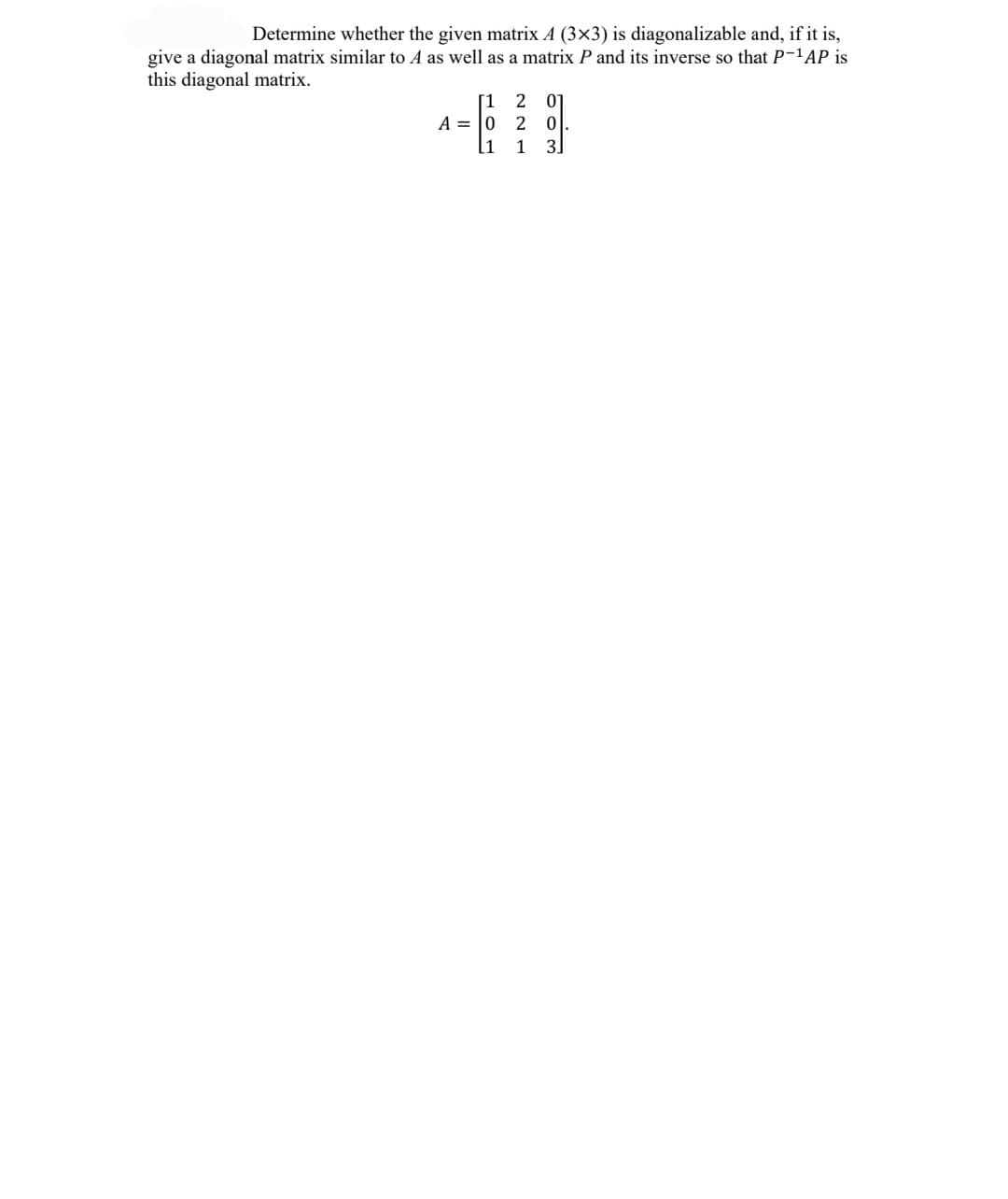 Determine whether the given matrix A (3x3) is diagonalizable and, if it is,
give a diagonal matrix similar to A as well as a matrix P and its inverse so that P-'AP is
this diagonal matrix.
01
[1
A = |0
[1
2
1
3.
