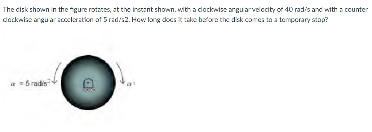 The disk shown in the figure rotates, at the instant shown, with a clockwise angular velocity of 40 rad/s and with a counter
clockwise angular acceleration of 5 rad/s2. How long does it take before the disk comes to a temporary stop?
a = 5 rad/s
