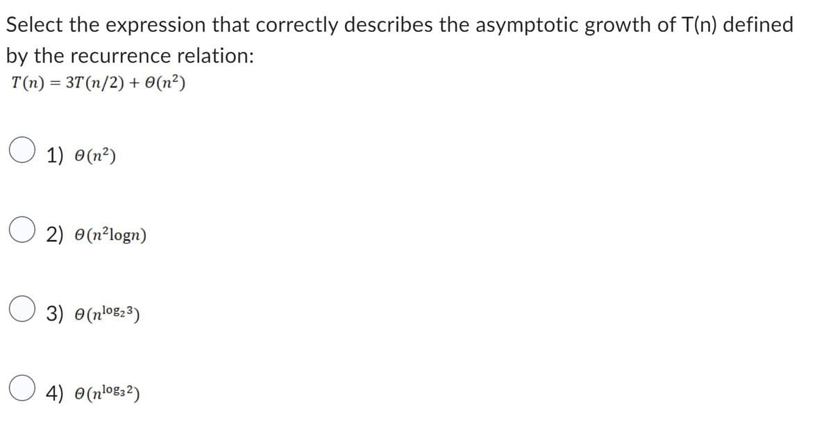 Select the expression that correctly describes the asymptotic growth of T(n) defined
by the recurrence relation:
T(n) = 3T (n/2) + 0(n²)
1) (²)
2) (n²logn)
3) (¹⁰₂³)
4) 0(nlog32)