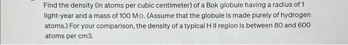 Find the density (in atoms per cubic centimeter) of a Bok globule having a radius of 1
light-year and a mass of 100 Mo. (Assume that the globule is made purely of hydrogen
atoms.) For your comparison, the density of a typical H II region is between 80 and 600
atoms per cm3.