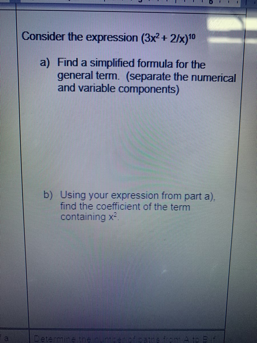 Consider the expression (3x² + 2/x)10
a) Find a simplified formula for the
general term. (separate the numerical
and variable components)
b) Using your expression from part a),
find the coefficient of the term
containing x2.
Cetermne tre rmcerciostre iom A to S
