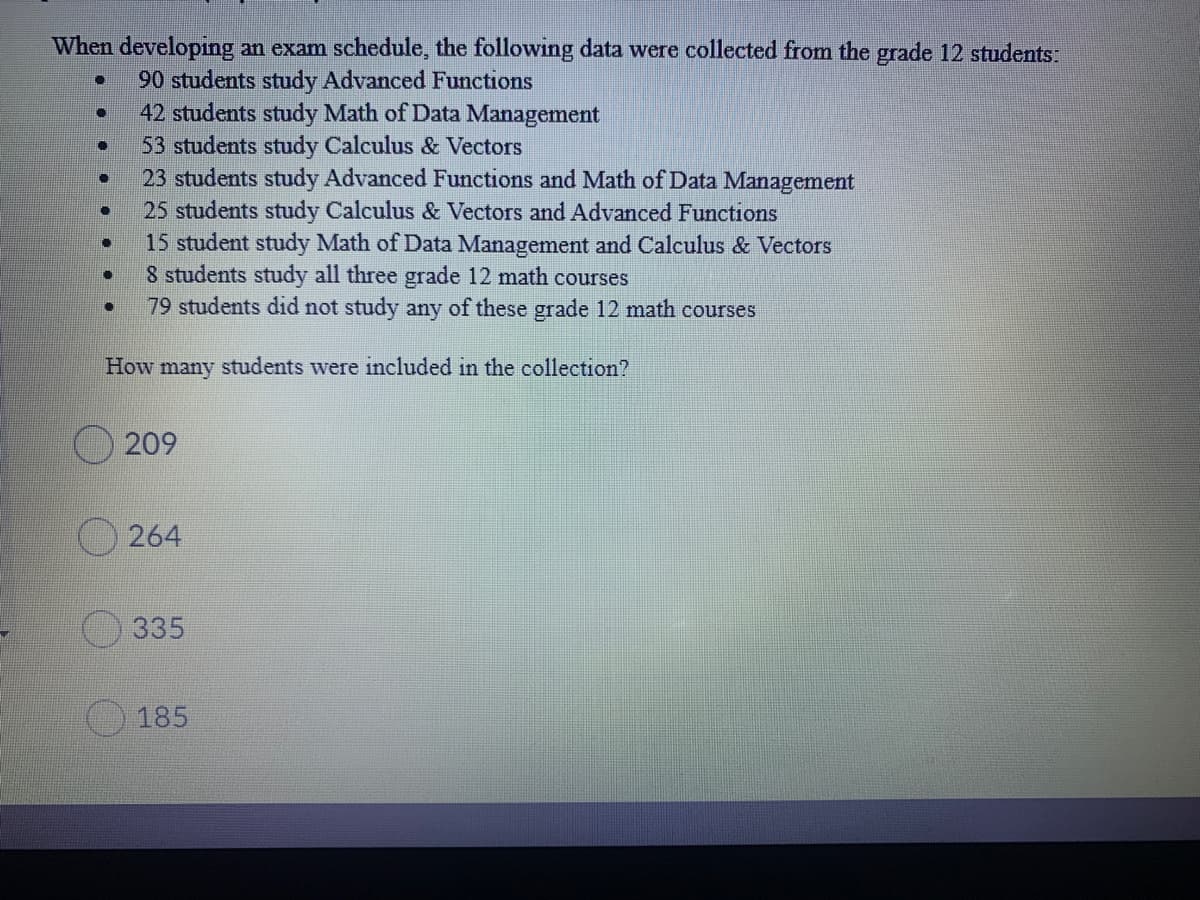 When developing an exam schedule, the following data were collected from the grade 12 students:
90 students study Advanced Functions
42 students study Math of Data Management
53 students study Calculus & Vectors
23 students study Advanced Functions and Math of Data Management
25 students study Calculus & Vectors and Advanced Functions
15 student study Math of Data Management and Calculus & Vectors
8 students study all three grade 12 math courses
79 students did not study any of these grade 12 math courses
How many students were included in the collection?
O 209
O 264
335
185
