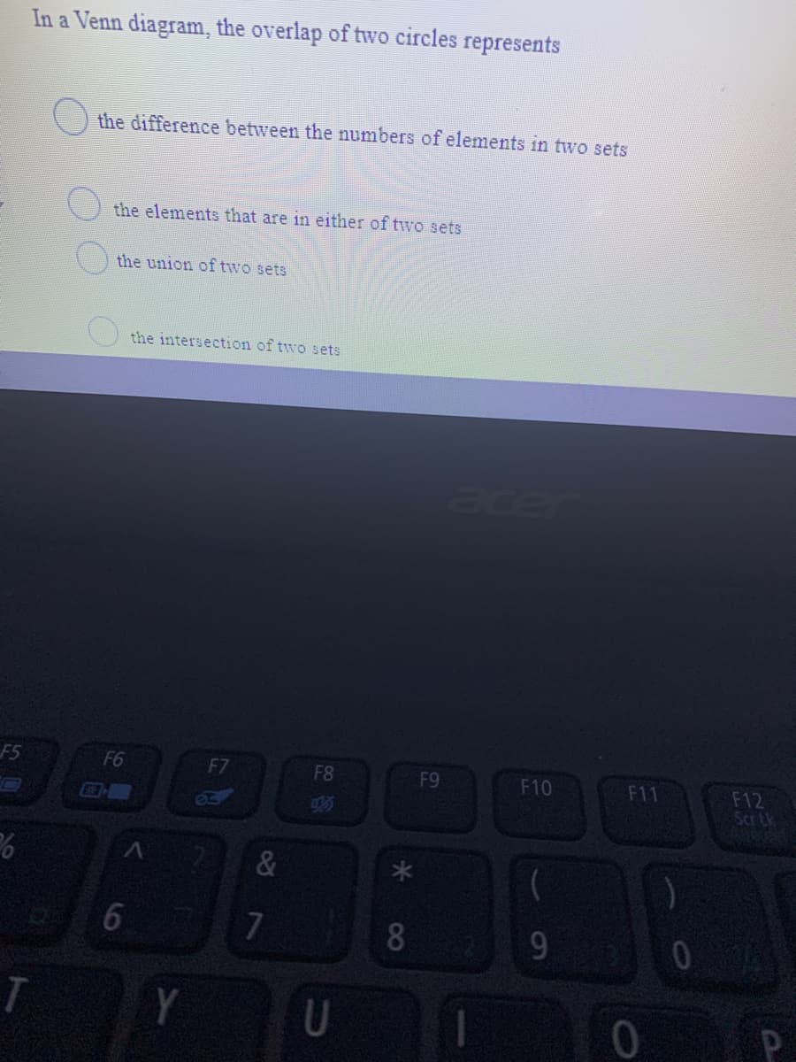 In a Venn diagram, the overlap of two circles represents
the difference between the numbers of elements in two sets
the elements that are in either of two sets
the union of two sets
the intersection of two sets
acer
F5
F6
F7
F8
F9
F10
F11
F12
Scr Lk
&
6.
8
9.
Y
P
